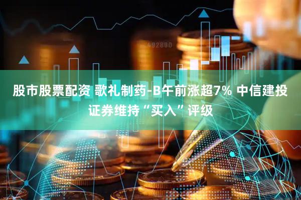 股市股票配资 歌礼制药-B午前涨超7% 中信建投证券维持“买入”评级