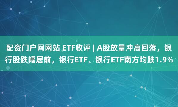 配资门户网网站 ETF收评 | A股放量冲高回落，银行股跌幅居前，银行ETF、银行ETF南方均跌1.9%