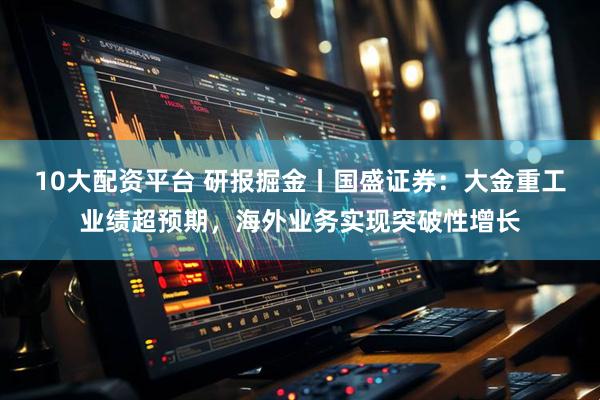 10大配资平台 研报掘金丨国盛证券：大金重工业绩超预期，海外业务实现突破性增长