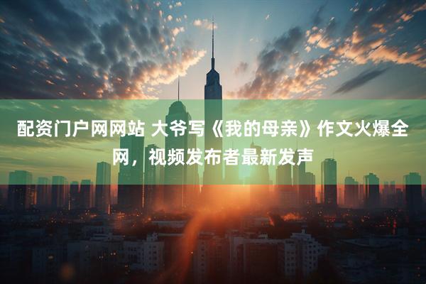 配资门户网网站 大爷写《我的母亲》作文火爆全网，视频发布者最新发声