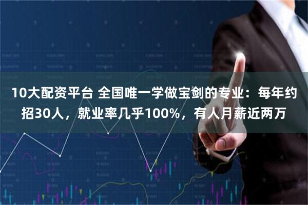 10大配资平台 全国唯一学做宝剑的专业：每年约招30人，就业率几乎100%，有人月薪近两万