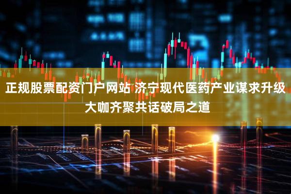 正规股票配资门户网站 济宁现代医药产业谋求升级 大咖齐聚共话破局之道
