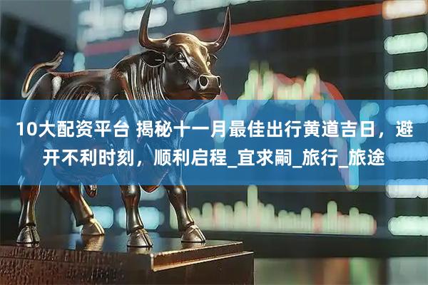 10大配资平台 揭秘十一月最佳出行黄道吉日，避开不利时刻，顺利启程_宜求嗣_旅行_旅途