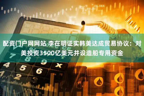 配资门户网网站 李在明证实韩美达成贸易协议：对美投资3500亿美元并设造船专用资金