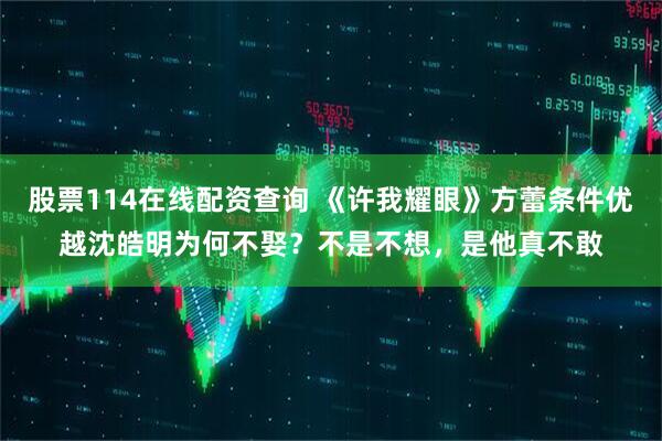 股票114在线配资查询 《许我耀眼》方蕾条件优越沈皓明为何不娶？不是不想，是他真不敢