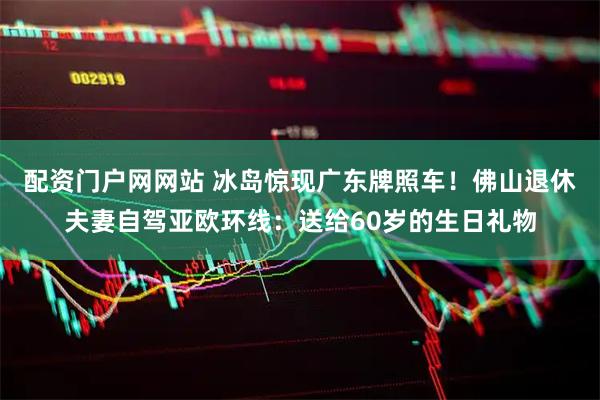配资门户网网站 冰岛惊现广东牌照车！佛山退休夫妻自驾亚欧环线：送给60岁的生日礼物