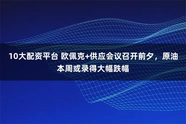 10大配资平台 欧佩克+供应会议召开前夕,原油本周或录得大幅跌幅
