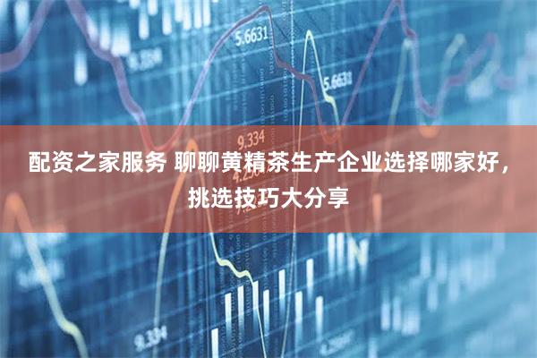 配资之家服务 聊聊黄精茶生产企业选择哪家好，挑选技巧大分享