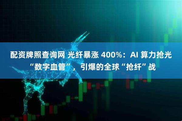 配资牌照查询网 光纤暴涨 400%:AI 算力抢光 “数字血管”,引爆的全球“抢纤”战