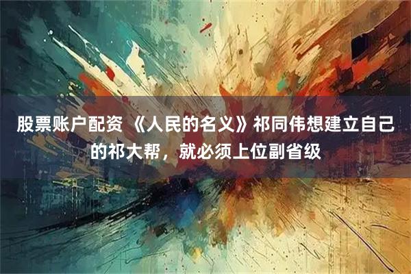 股票账户配资 《人民的名义》祁同伟想建立自己的祁大帮，就必须上位副省级