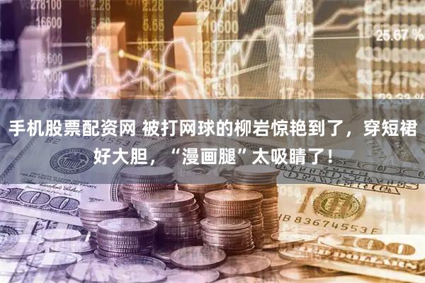 手机股票配资网 被打网球的柳岩惊艳到了，穿短裙好大胆，“漫画腿”太吸睛了！