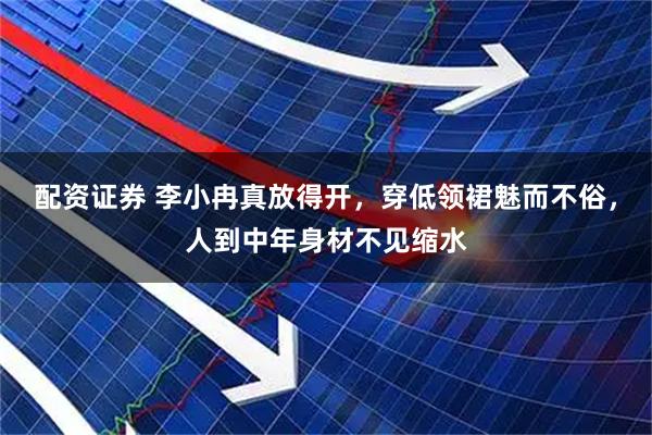 配资证券 李小冉真放得开，穿低领裙魅而不俗，人到中年身材不见缩水