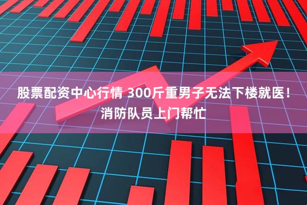 股票配资中心行情 300斤重男子无法下楼就医！消防队员上门帮忙