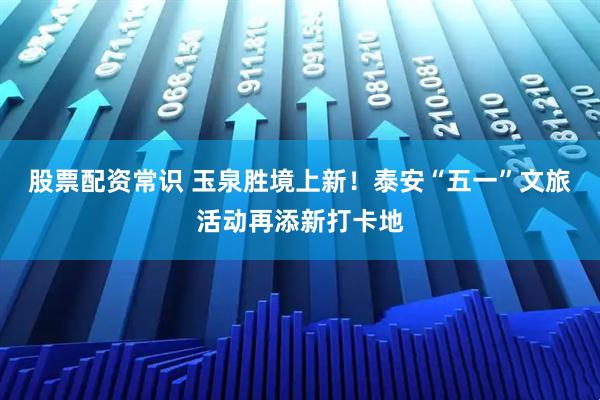股票配资常识 玉泉胜境上新！泰安“五一”文旅活动再添新打卡地