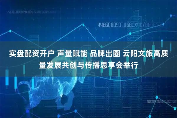 实盘配资开户 声量赋能 品牌出圈 云阳文旅高质量发展共创与传播思享会举行