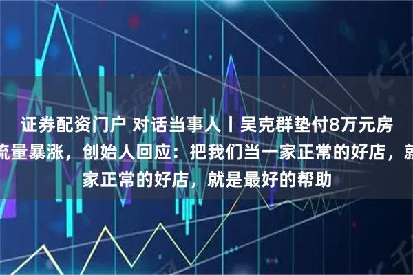 证券配资门户 对话当事人丨吴克群垫付8万元房租后饺子馆客流量暴涨，创始人回应：把我们当一家正常的好店，就是最好的帮助