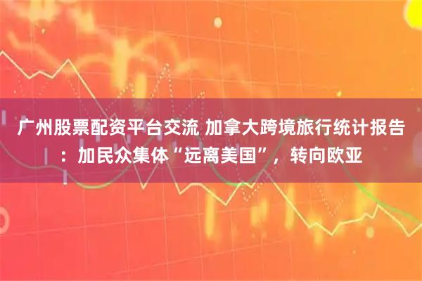 广州股票配资平台交流 加拿大跨境旅行统计报告：加民众集体“远离美国”，转向欧亚