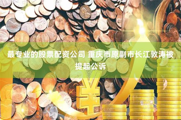 最专业的股票配资公司 重庆市原副市长江敦涛被提起公诉